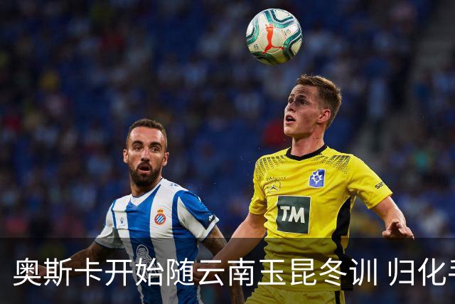 奥斯卡开始随云南玉昆冬训 归化手续正式进入流程
