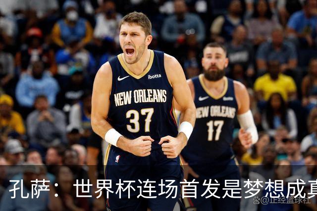 孔萨：世界杯连场首发是梦想成真，今天我们可以总结出许多积极面