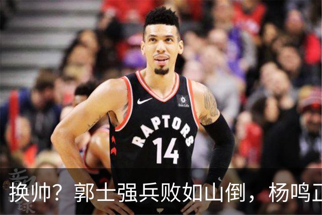 换帅？郭士强兵败如山倒，杨鸣正式接手中国男篮？