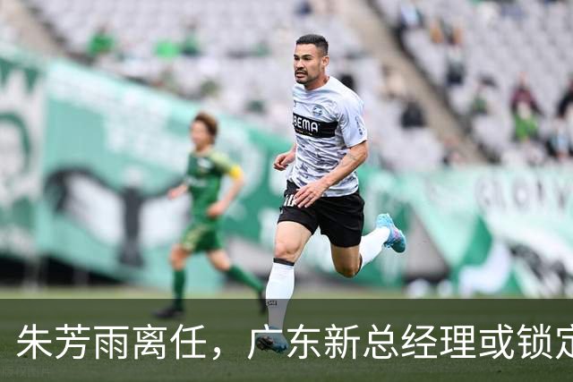 朱芳雨离任，广东新总经理或锁定，3选1，李春江在列，名宿或回归