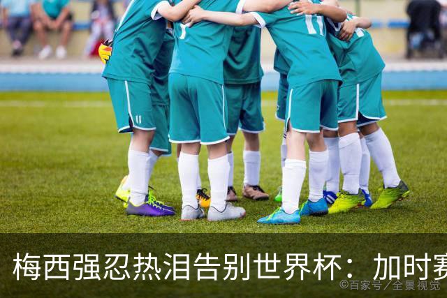 梅西强忍热泪告别世界杯：加时赛0比1惜败西班牙，20年传奇终章