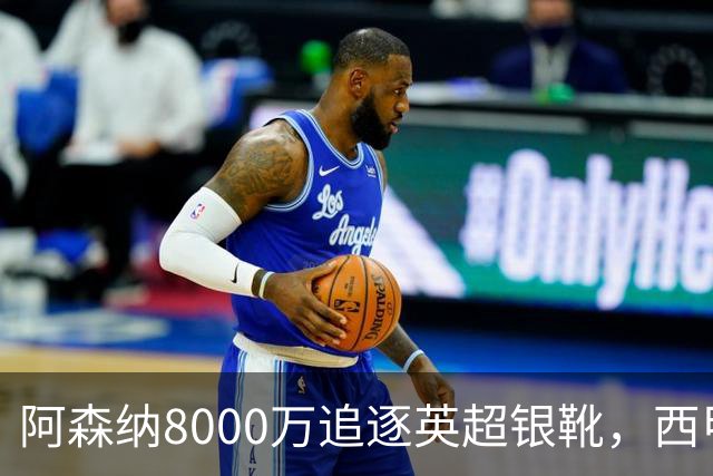 阿森纳8000万追逐英超银靴，西甲魔翼或将加盟，皇马询价因卡皮耶