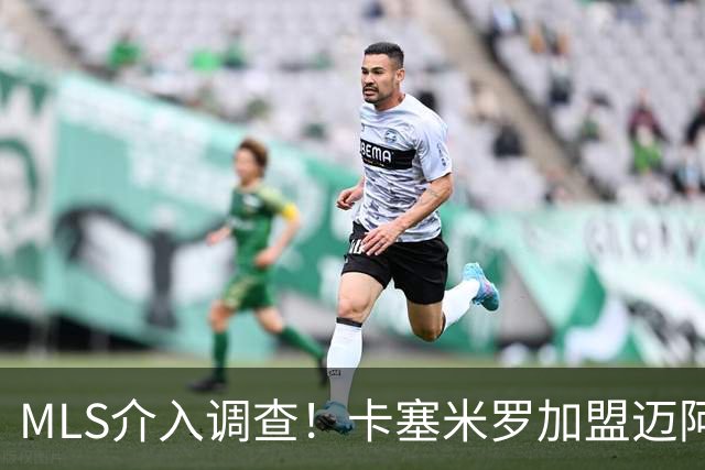 MLS介入调查！卡塞米罗加盟迈阿密国际遭“违规接触”指控