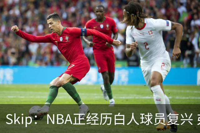 Skip：NBA正经历白人球员复兴 弗拉格是最接近拉里·伯德的人